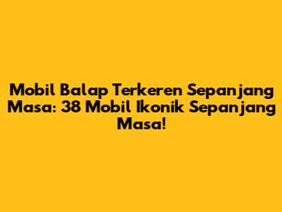 Mobil Balap Terkeren Sepanjang Masa: 38 Mobil Ikonik Sepanjang Masa!