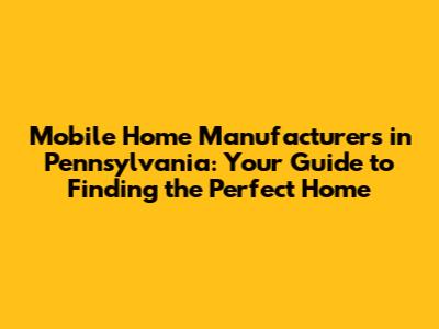 Mobile Home Manufacturers in Pennsylvania: Your Guide to Finding the Perfect Home