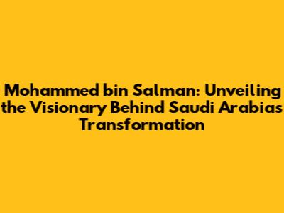 Mohammed bin Salman: Unveiling the Visionary Behind Saudi Arabia's Transformation