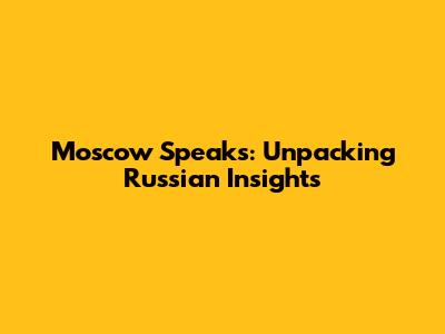 Moscow Speaks: Unpacking Russian Insights