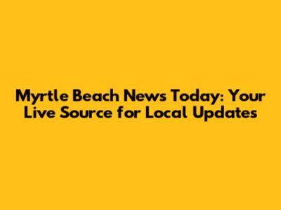 Myrtle Beach News Today: Your Live Source for Local Updates