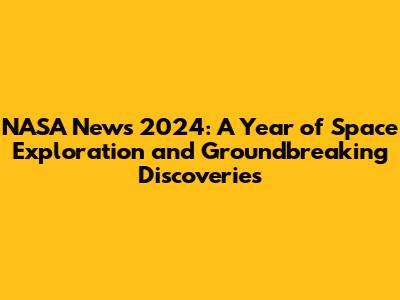 NASA News 2024: A Year of Space Exploration and Groundbreaking Discoveries