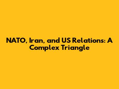 NATO, Iran, and US Relations: A Complex Triangle