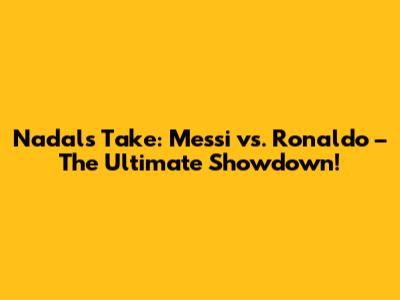 Nadal's Take: Messi vs. Ronaldo – The Ultimate Showdown!