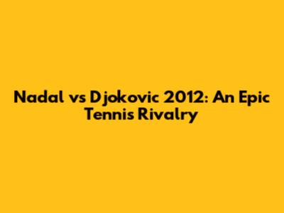 Nadal vs Djokovic 2012: An Epic Tennis Rivalry