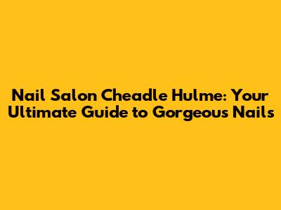 Nail Salon Cheadle Hulme: Your Ultimate Guide to Gorgeous Nails