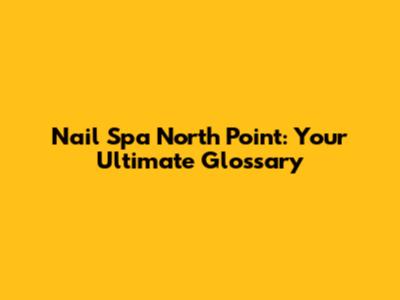 Nail Spa North Point: Your Ultimate Glossary