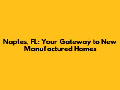 Naples, FL: Your Gateway to New Manufactured Homes