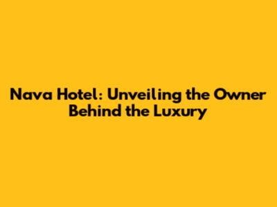Nava Hotel: Unveiling the Owner Behind the Luxury