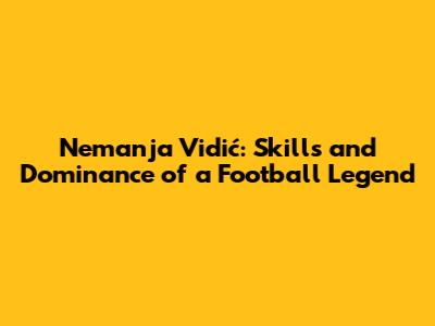 Nemanja Vidić: Skills and Dominance of a Football Legend