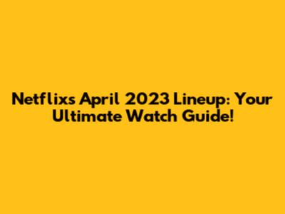 Netflix's April 2023 Lineup: Your Ultimate Watch Guide!
