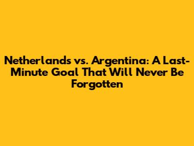 Netherlands vs. Argentina: A Last-Minute Goal That Will Never Be Forgotten