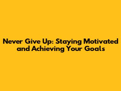 Never Give Up: Staying Motivated and Achieving Your Goals