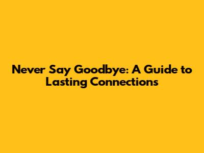 Never Say Goodbye: A Guide to Lasting Connections