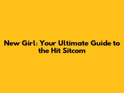 New Girl: Your Ultimate Guide to the Hit Sitcom