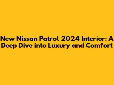 New Nissan Patrol 2024 Interior: A Deep Dive into Luxury and Comfort