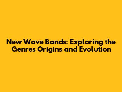 New Wave Bands: Exploring the Genre's Origins and Evolution