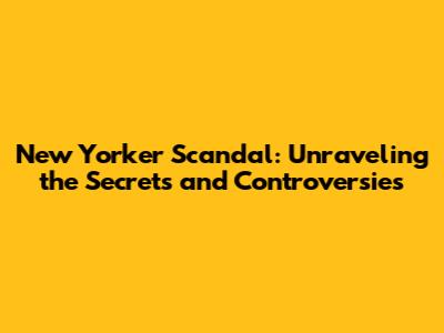 New Yorker Scandal: Unraveling the Secrets and Controversies