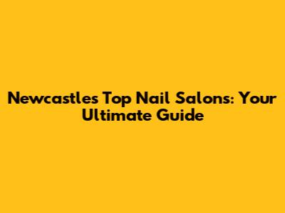Newcastle's Top Nail Salons: Your Ultimate Guide