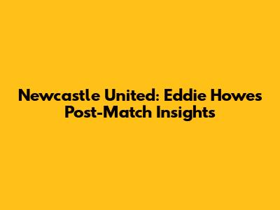 Newcastle United: Eddie Howe's Post-Match Insights