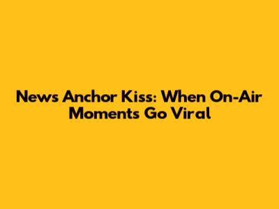 News Anchor Kiss: When On-Air Moments Go Viral