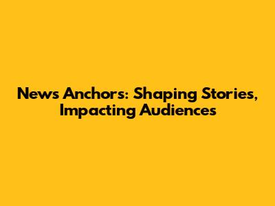 News Anchors: Shaping Stories, Impacting Audiences