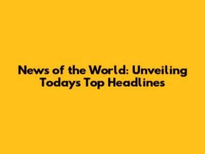 News of the World: Unveiling Today's Top Headlines