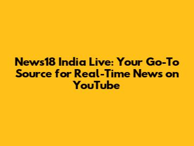 News18 India Live: Your Go-To Source for Real-Time News on YouTube