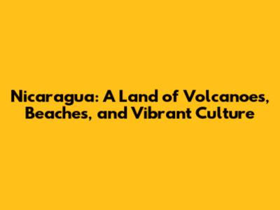 Nicaragua: A Land of Volcanoes, Beaches, and Vibrant Culture