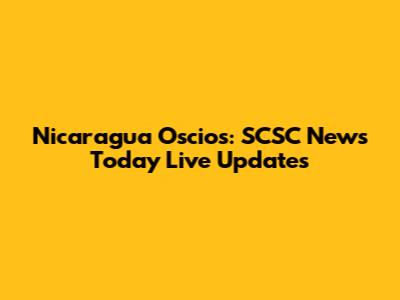 Nicaragua Oscios: SCSC News Today Live Updates