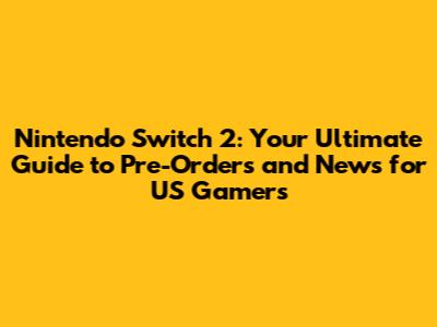 Nintendo Switch 2: Your Ultimate Guide to Pre-Orders and News for US Gamers
