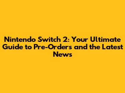 Nintendo Switch 2: Your Ultimate Guide to Pre-Orders and the Latest News