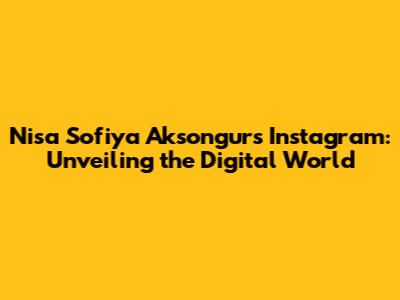 Nisa Sofiya Aksongur's Instagram: Unveiling the Digital World