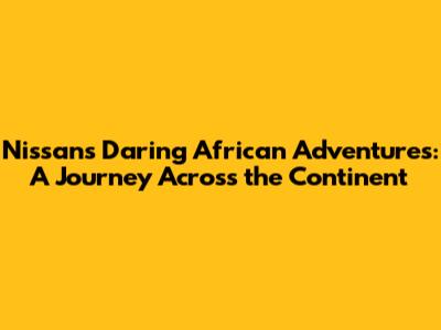 Nissan's Daring African Adventures: A Journey Across the Continent