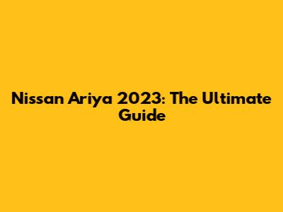 Nissan Ariya 2023: The Ultimate Guide