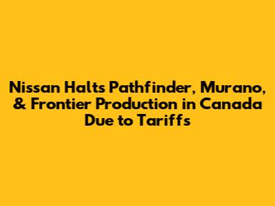 Nissan Halts Pathfinder, Murano, & Frontier Production in Canada Due to Tariffs