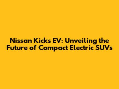 Nissan Kicks EV: Unveiling the Future of Compact Electric SUVs
