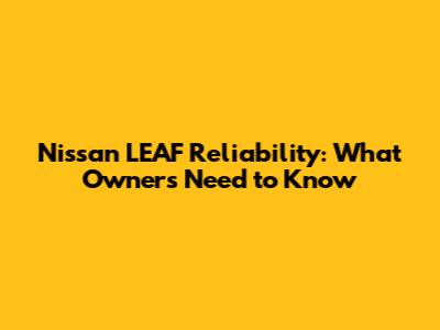Nissan LEAF Reliability: What Owners Need to Know
