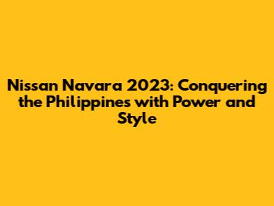 Nissan Navara 2023: Conquering the Philippines with Power and Style