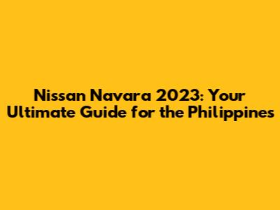Nissan Navara 2023: Your Ultimate Guide for the Philippines