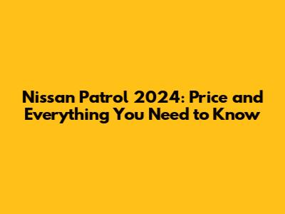 Nissan Patrol 2024: Price and Everything You Need to Know
