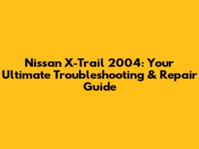 Nissan X-Trail 2004: Your Ultimate Troubleshooting & Repair Guide