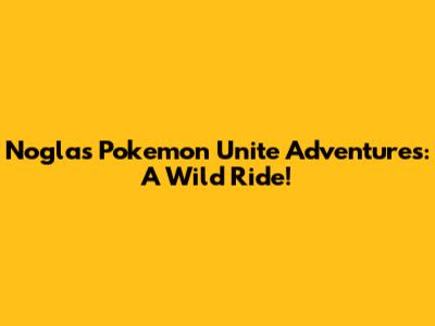 Nogla's Pokemon Unite Adventures: A Wild Ride!