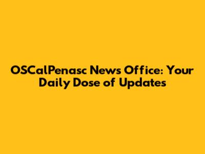 OSCalPenasc News Office: Your Daily Dose of Updates