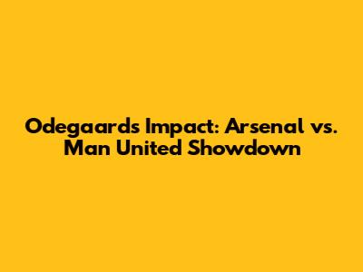 Odegaard's Impact: Arsenal vs. Man United Showdown