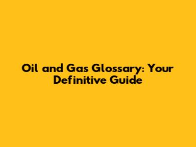Oil and Gas Glossary: Your Definitive Guide