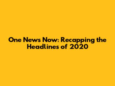 One News Now: Recapping the Headlines of 2020