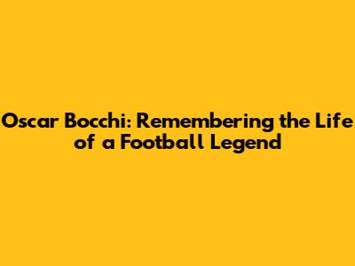 Oscar Bocchi: Remembering the Life of a Football Legend