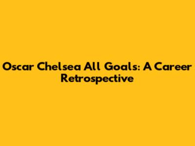 Oscar Chelsea All Goals: A Career Retrospective