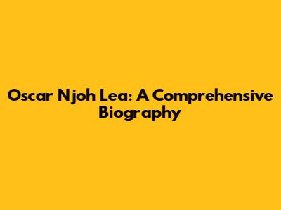 Oscar Njoh Lea: A Comprehensive Biography